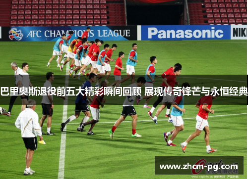 巴里奥斯退役前五大精彩瞬间回顾 展现传奇锋芒与永恒经典