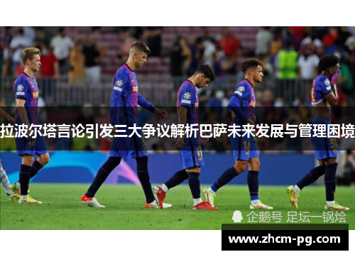 拉波尔塔言论引发三大争议解析巴萨未来发展与管理困境