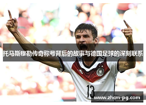 托马斯穆勒传奇称号背后的故事与德国足球的深刻联系