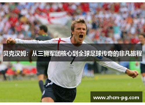 贝克汉姆：从三狮军团核心到全球足球传奇的非凡旅程