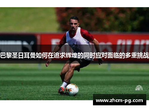 巴黎圣日耳曼如何在追求辉煌的同时应对面临的多重挑战