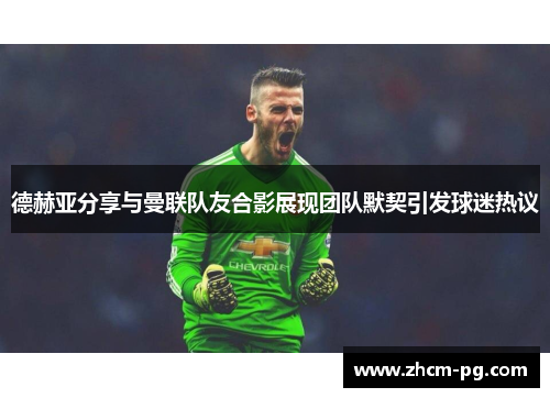 德赫亚分享与曼联队友合影展现团队默契引发球迷热议 德赫亚分享与曼联队友合影展现团队默契引发球迷热议