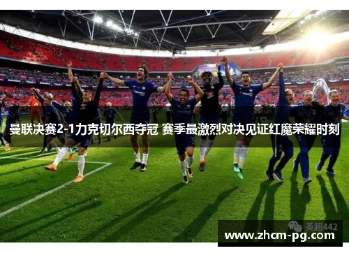 曼联决赛2-1力克切尔西夺冠 赛季最激烈对决见证红魔荣耀时刻