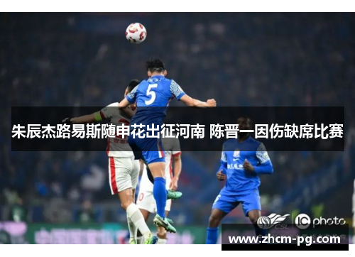 朱辰杰路易斯随申花出征河南 陈晋一因伤缺席比赛 朱辰杰路易斯随申花出征河南 陈晋一因伤缺席比赛