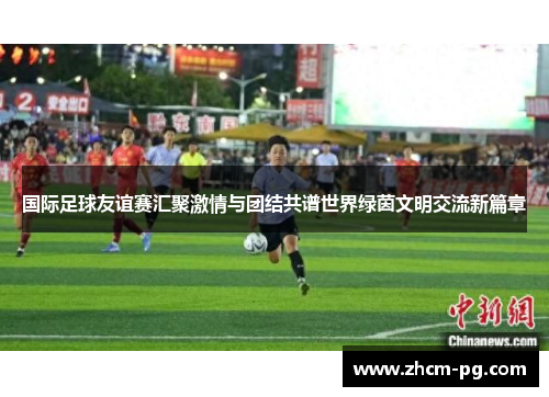 国际足球友谊赛汇聚激情与团结共谱世界绿茵文明交流新篇章 国际足球友谊赛汇聚激情与团结共谱世界绿茵文明交流新篇章