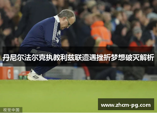 丹尼尔法尔克执教利兹联遭遇挫折梦想破灭解析