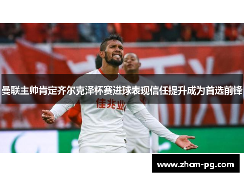 曼联主帅肯定齐尔克泽杯赛进球表现信任提升成为首选前锋