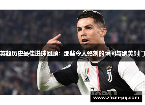 英超历史最佳进球回顾：那些令人铭刻的瞬间与绝美射门