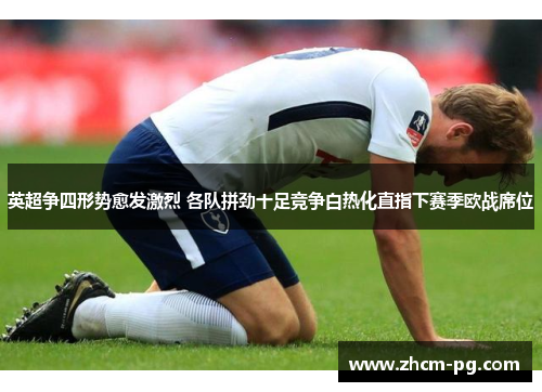 英超争四形势愈发激烈 各队拼劲十足竞争白热化直指下赛季欧战席位