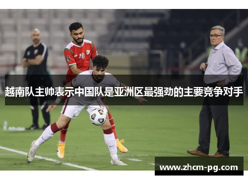 越南队主帅表示中国队是亚洲区最强劲的主要竞争对手 越南队主帅表示中国队是亚洲区最强劲的主要竞争对手